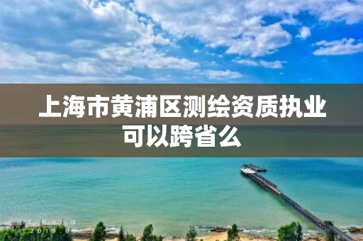 上海市黄浦区测绘资质执业可以跨省么