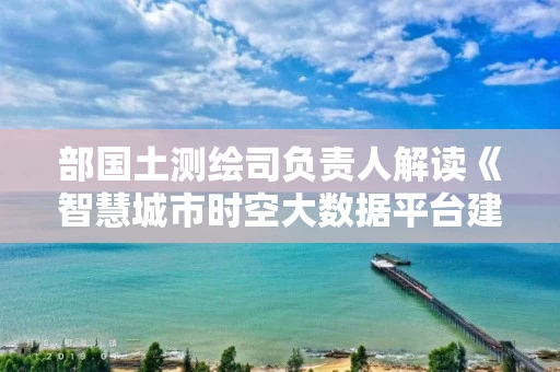 部国土测绘司负责人解读《智慧城市时空大数据平台建设技术大纲（二○一九版）》