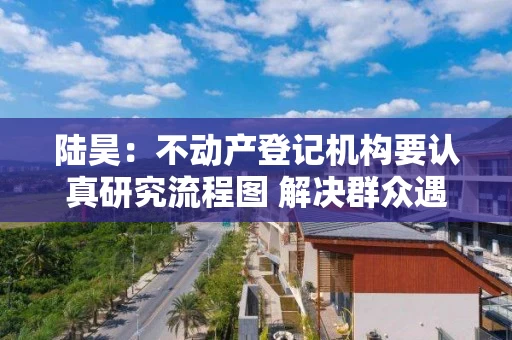 陆昊：不动产登记机构要认真研究流程图 解决群众遇到的堵点、难点