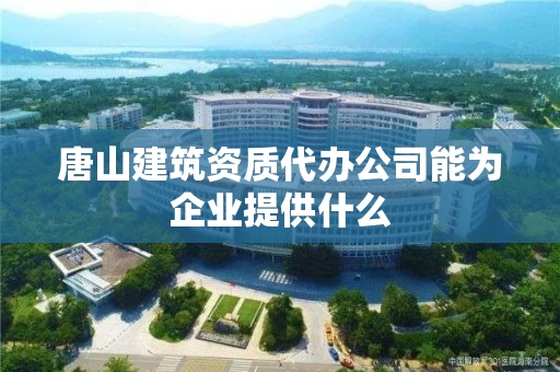 唐山建筑资质代办公司能为企业提供什么