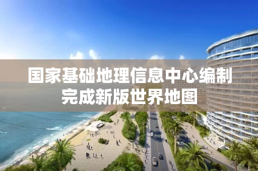 国家基础地理信息中心编制完成新版世界地图