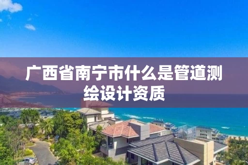 广西省南宁市什么是管道测绘设计资质 广西省南宁市什么是管道测绘设计资质