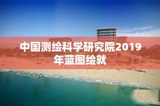 中国测绘科学研究院2019年蓝图绘就