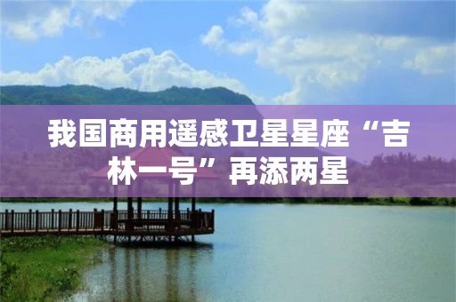 我国商用遥感卫星星座“吉林一号”再添两星