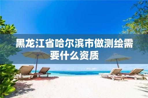 黑龙江省哈尔滨市做测绘需要什么资质