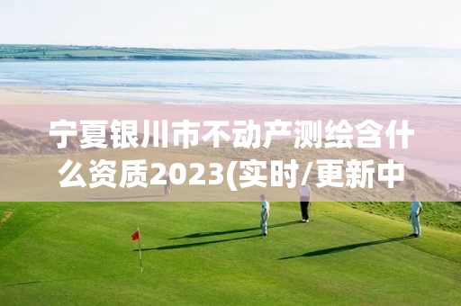 宁夏银川市不动产测绘含什么资质2023(实时/更新中) 宁夏银川市不动产测绘含什么资质2023(实时/更新中)