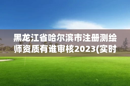 黑龙江省哈尔滨市注册测绘师资质有谁审核2023(实时/更新中)