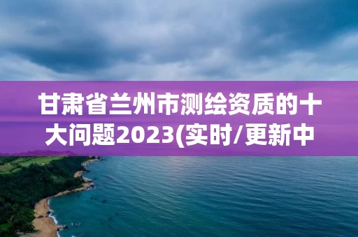 甘肃省兰州市测绘资质的十大问题2023(实时/更新中)