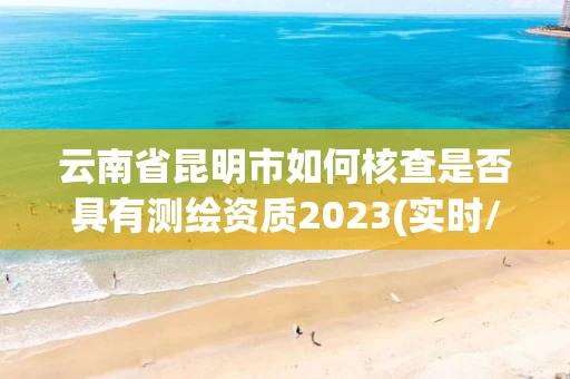 云南省昆明市如何核查是否具有测绘资质2023(实时/更新中)