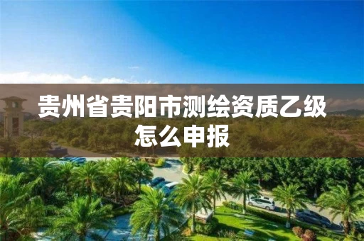 贵州省贵阳市测绘资质乙级怎么申报