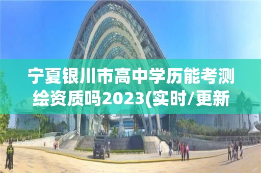 宁夏银川市高中学历能考测绘资质吗2023(实时/更新中)