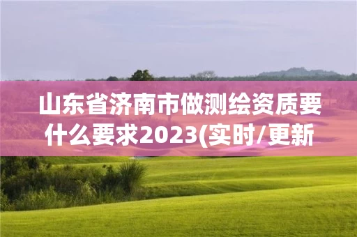 山东省济南市做测绘资质要什么要求2023(实时/更新中)