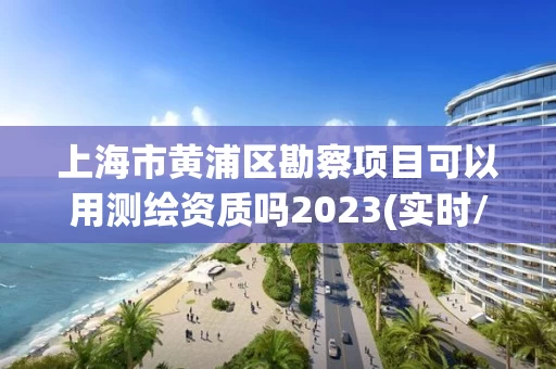 上海市黄浦区勘察项目可以用测绘资质吗2023(实时/更新中)