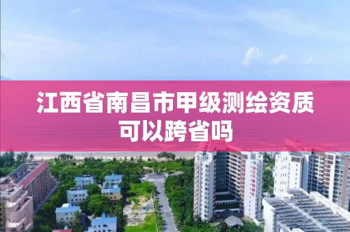 江西省南昌市甲级测绘资质可以跨省吗