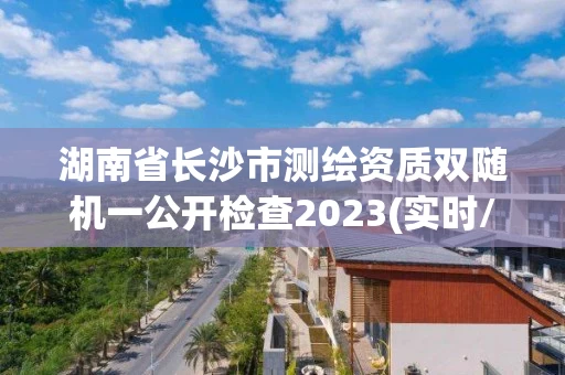 湖南省长沙市测绘资质双随机一公开检查2023(实时/更新中) 湖南省长沙市测绘资质双随机一公开检查2023(实时/更新中)