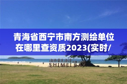 青海省西宁市南方测绘单位在哪里查资质2023(实时/更新中)
