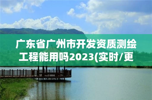 广东省广州市开发资质测绘工程能用吗2023(实时/更新中)