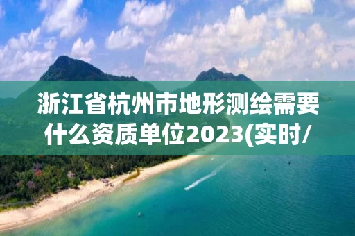 浙江省杭州市地形测绘需要什么资质单位2023(实时/更新中)