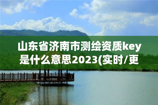 山东省济南市测绘资质key是什么意思2023(实时/更新中)