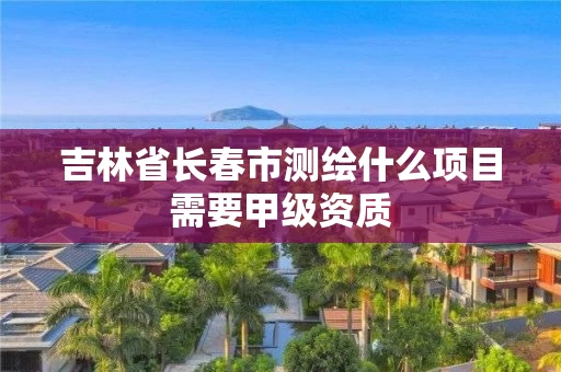 吉林省长春市测绘什么项目需要甲级资质