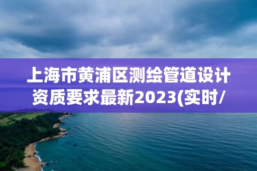 上海市黄浦区测绘管道设计资质要求最新2023(实时/更新中)