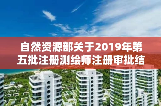 自然资源部关于2019年第五批注册测绘师注册审批结果的公告