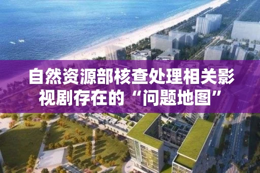 自然资源部核查处理相关影视剧存在的“问题地图”