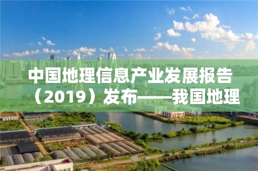 中国地理信息产业发展报告（2019）发布――我国地理信息产业进入高质量发展转型阶段