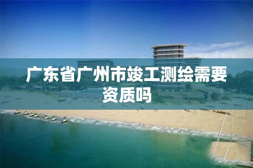 广东省广州市竣工测绘需要资质吗