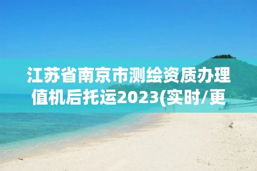 江苏省南京市测绘资质办理值机后托运2023(实时/更新中)