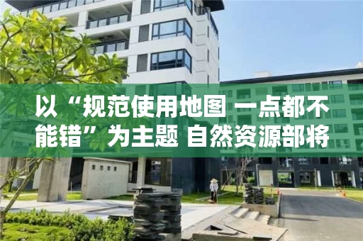 以“规范使用地图 一点都不能错”为主题 自然资源部将开展全国测绘法宣传日暨国家版图意识宣传周活动
