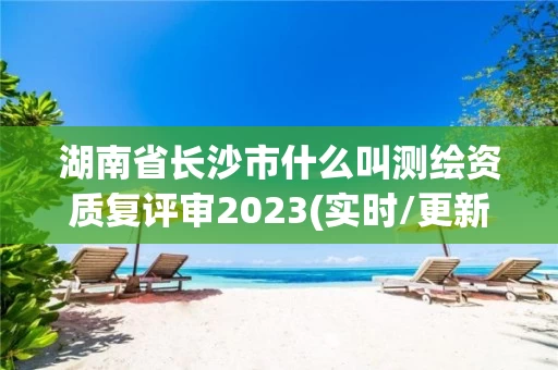 湖南省长沙市什么叫测绘资质复评审2023(实时/更新中) 湖南省长沙市什么叫测绘资质复评审2023(实时/更新中)