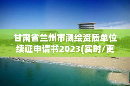 甘肃省兰州市测绘资质单位续证申请书2023(实时/更新中)