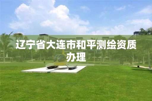 辽宁省大连市和平测绘资质办理 辽宁省大连市和平测绘资质办理