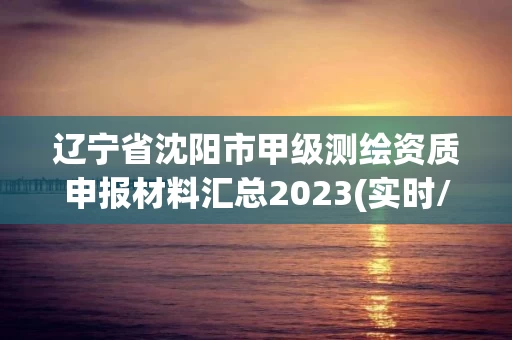 辽宁省沈阳市甲级测绘资质申报材料汇总2023(实时/更新中)