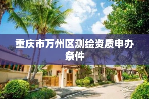 重庆市万州区测绘资质申办条件 重庆市万州区测绘资质申办条件