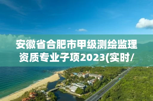 安徽省合肥市甲级测绘监理资质专业子项2023(实时/更新中)
