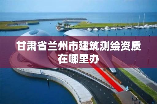 甘肃省兰州市建筑测绘资质在哪里办