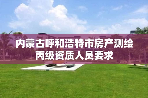 内蒙古呼和浩特市房产测绘丙级资质人员要求