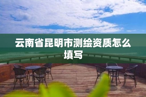 云南省昆明市测绘资质怎么填写