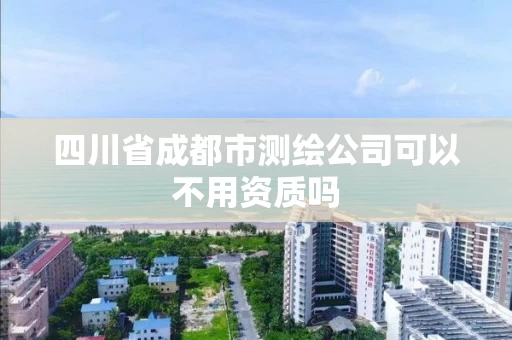四川省成都市测绘公司可以不用资质吗 四川省成都市测绘公司可以不用资质吗