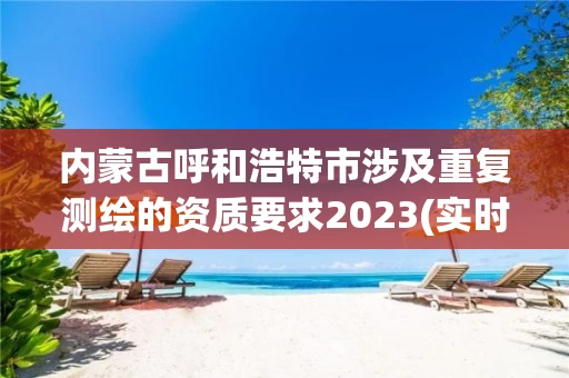 内蒙古呼和浩特市涉及重复测绘的资质要求2023(实时/更新中)