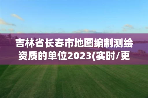 吉林省长春市地图编制测绘资质的单位2023(实时/更新中)