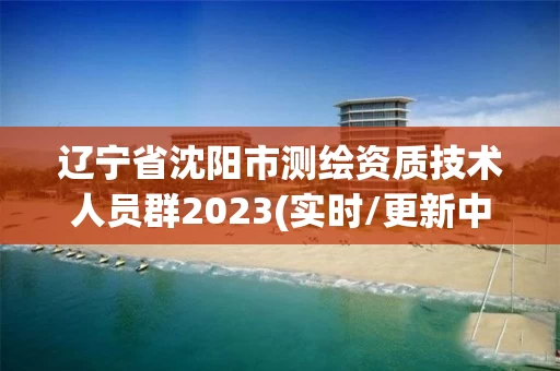 辽宁省沈阳市测绘资质技术人员群2023(实时/更新中)