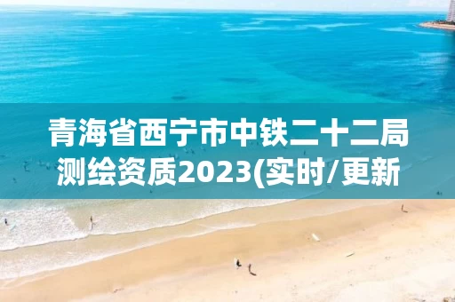 青海省西宁市中铁二十二局测绘资质2023(实时/更新中)