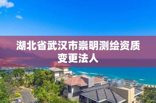 湖北省武汉市崇明测绘资质变更法人 湖北省武汉市崇明测绘资质变更法人