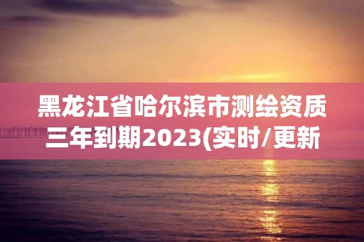 黑龙江省哈尔滨市测绘资质三年到期2023(实时/更新中) 黑龙江省哈尔滨市测绘资质三年到期2023(实时/更新中)
