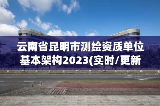 云南省昆明市测绘资质单位基本架构2023(实时/更新中)