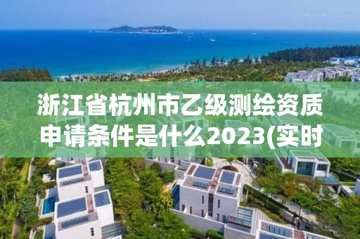 浙江省杭州市乙级测绘资质申请条件是什么2023(实时/更新中)