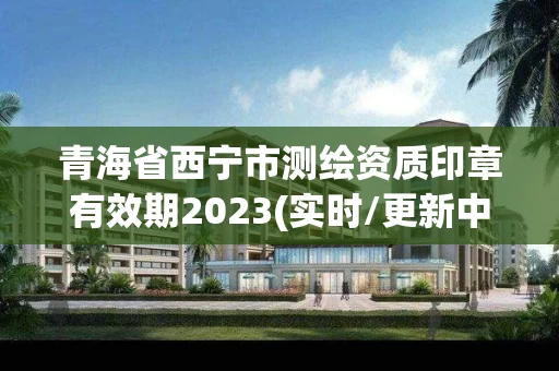 青海省西宁市测绘资质印章有效期2023(实时/更新中)